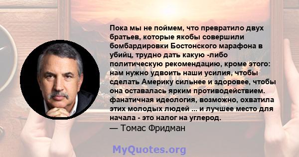 Пока мы не поймем, что превратило двух братьев, которые якобы совершили бомбардировки Бостонского марафона в убийц, трудно дать какую -либо политическую рекомендацию, кроме этого: нам нужно удвоить наши усилия, чтобы