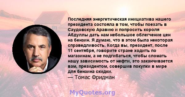 Последняя энергетическая инициатива нашего президента состояла в том, чтобы поехать в Саудовскую Аравию и попросить короля Абдуллы дать нам небольшое облегчение цен на бензин. Я думаю, что в этом была некоторая