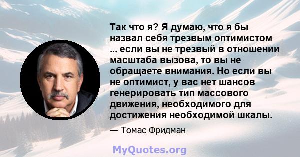 Так что я? Я думаю, что я бы назвал себя трезвым оптимистом ... если вы не трезвый в отношении масштаба вызова, то вы не обращаете внимания. Но если вы не оптимист, у вас нет шансов генерировать тип массового движения,