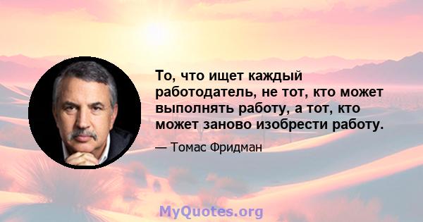 То, что ищет каждый работодатель, не тот, кто может выполнять работу, а тот, кто может заново изобрести работу.