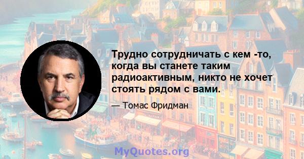 Трудно сотрудничать с кем -то, когда вы станете таким радиоактивным, никто не хочет стоять рядом с вами.