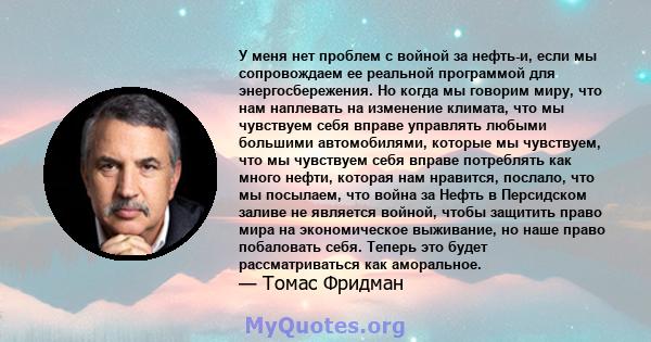 У меня нет проблем с войной за нефть-и, если мы сопровождаем ее реальной программой для энергосбережения. Но когда мы говорим миру, что нам наплевать на изменение климата, что мы чувствуем себя вправе управлять любыми