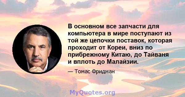 В основном все запчасти для компьютера в мире поступают из той же цепочки поставок, которая проходит от Кореи, вниз по прибрежному Китаю, до Тайваня и вплоть до Малайзии.