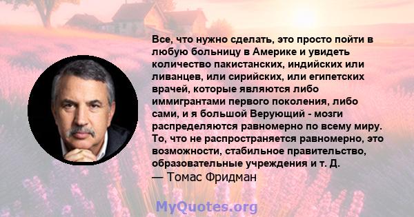 Все, что нужно сделать, это просто пойти в любую больницу в Америке и увидеть количество пакистанских, индийских или ливанцев, или сирийских, или египетских врачей, которые являются либо иммигрантами первого поколения,