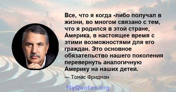 Все, что я когда -либо получал в жизни, во многом связано с тем, что я родился в этой стране, Америка, в настоящее время с этими возможностями для его граждан. Это основное обязательство нашего поколения перевернуть