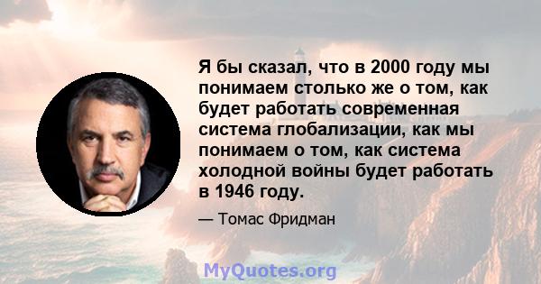 Я бы сказал, что в 2000 году мы понимаем столько же о том, как будет работать современная система глобализации, как мы понимаем о том, как система холодной войны будет работать в 1946 году.