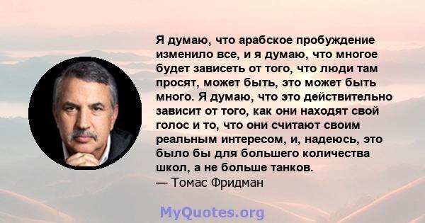 Я думаю, что арабское пробуждение изменило все, и я думаю, что многое будет зависеть от того, что люди там просят, может быть, это может быть много. Я думаю, что это действительно зависит от того, как они находят свой