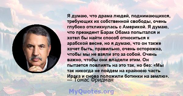 Я думаю, что драма людей, поднимающихся, требующих их собственной свободы, очень глубоко откликнулась с Америкой. Я думаю, что президент Барак Обама попытался и хотел бы найти способ относиться к арабской весне, но я