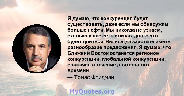 Я думаю, что конкуренция будет существовать, даже если мы обнаружим больше нефти. Мы никогда не узнаем, сколько у нас есть или как долго это будет длиться. Вы всегда захотите иметь разнообразие предложения. Я думаю, что 