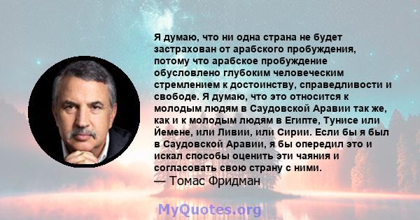 Я думаю, что ни одна страна не будет застрахован от арабского пробуждения, потому что арабское пробуждение обусловлено глубоким человеческим стремлением к достоинству, справедливости и свободе. Я думаю, что это