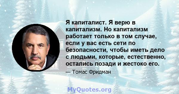 Я капиталист. Я верю в капитализм. Но капитализм работает только в том случае, если у вас есть сети по безопасности, чтобы иметь дело с людьми, которые, естественно, остались позади и жестоко его.