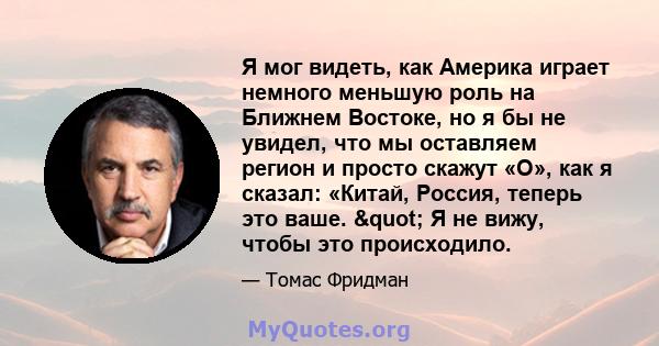 Я мог видеть, как Америка играет немного меньшую роль на Ближнем Востоке, но я бы не увидел, что мы оставляем регион и просто скажут «О», как я сказал: «Китай, Россия, теперь это ваше. " Я не вижу, чтобы это