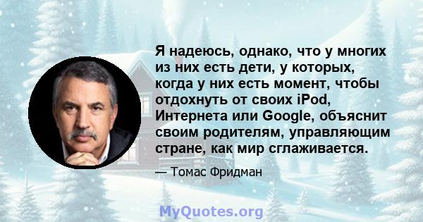 Я надеюсь, однако, что у многих из них есть дети, у которых, когда у них есть момент, чтобы отдохнуть от своих iPod, Интернета или Google, объяснит своим родителям, управляющим стране, как мир сглаживается.