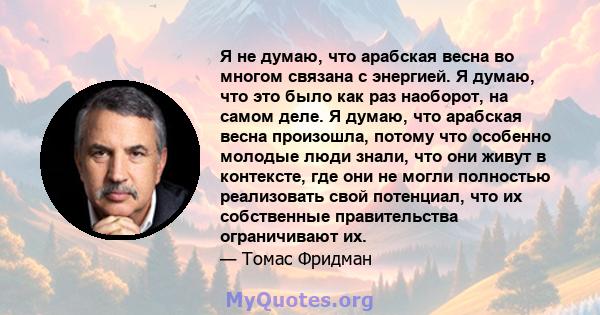 Я не думаю, что арабская весна во многом связана с энергией. Я думаю, что это было как раз наоборот, на самом деле. Я думаю, что арабская весна произошла, потому что особенно молодые люди знали, что они живут в