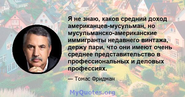 Я не знаю, каков средний доход американцев-мусульман, но мусульманско-американские иммигранты недавнего винтажа, держу пари, что они имеют очень среднее представительство в профессиональных и деловых профессиях.