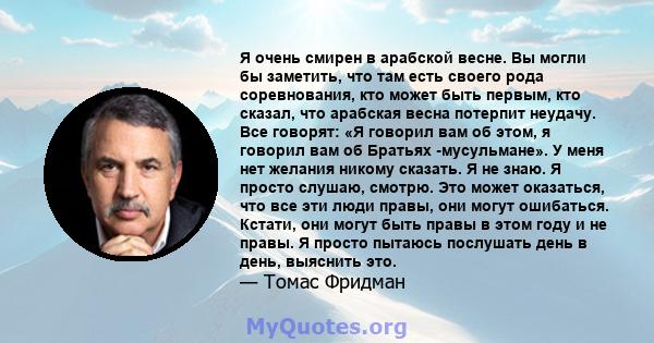 Я очень смирен в арабской весне. Вы могли бы заметить, что там есть своего рода соревнования, кто может быть первым, кто сказал, что арабская весна потерпит неудачу. Все говорят: «Я говорил вам об этом, я говорил вам об 