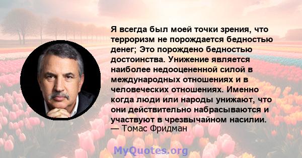 Я всегда был моей точки зрения, что терроризм не порождается бедностью денег; Это порождено бедностью достоинства. Унижение является наиболее недооцененной силой в международных отношениях и в человеческих отношениях.