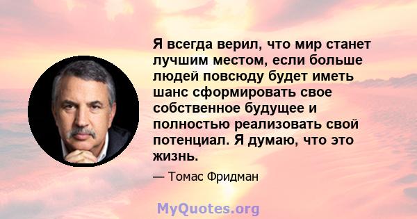 Я всегда верил, что мир станет лучшим местом, если больше людей повсюду будет иметь шанс сформировать свое собственное будущее и полностью реализовать свой потенциал. Я думаю, что это жизнь.