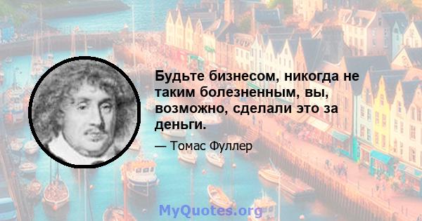 Будьте бизнесом, никогда не таким болезненным, вы, возможно, сделали это за деньги.