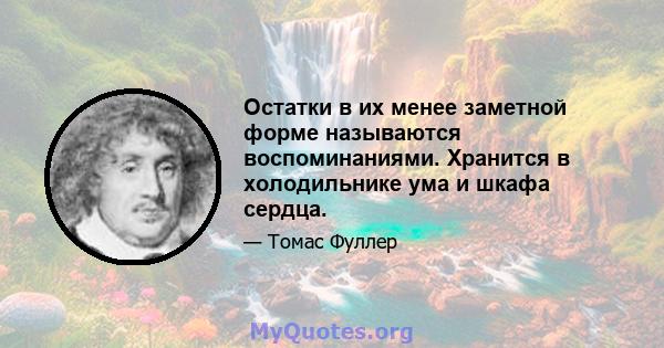 Остатки в их менее заметной форме называются воспоминаниями. Хранится в холодильнике ума и шкафа сердца.