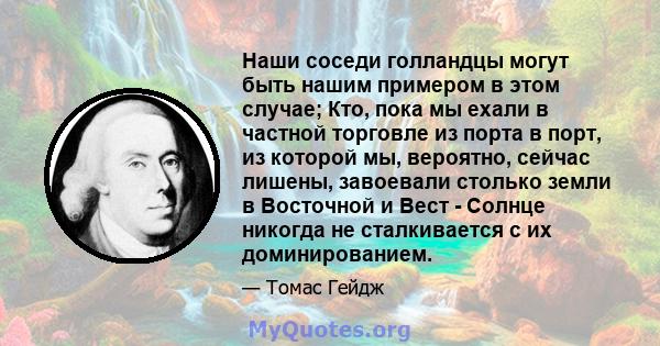 Наши соседи голландцы могут быть нашим примером в этом случае; Кто, пока мы ехали в частной торговле из порта в порт, из которой мы, вероятно, сейчас лишены, завоевали столько земли в Восточной и Вест - Солнце никогда