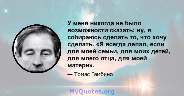 У меня никогда не было возможности сказать: ну, я собираюсь сделать то, что хочу сделать. «Я всегда делал, если для моей семьи, для моих детей, для моего отца, для моей матери».