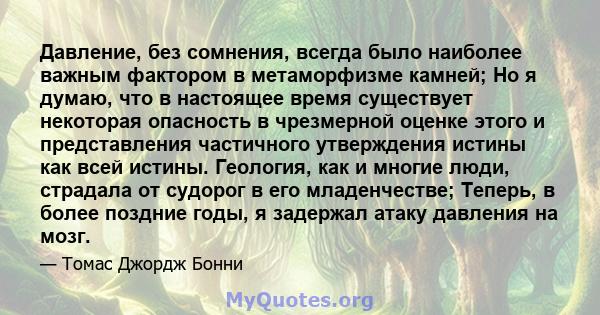 Давление, без сомнения, всегда было наиболее важным фактором в метаморфизме камней; Но я думаю, что в настоящее время существует некоторая опасность в чрезмерной оценке этого и представления частичного утверждения