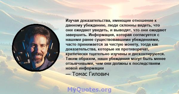 Изучая доказательства, имеющие отношение к данному убеждению, люди склонны видеть, что они ожидают увидеть, и выводят, что они ожидают завершить. Информация, которая согласуется с нашими ранее существовавшими