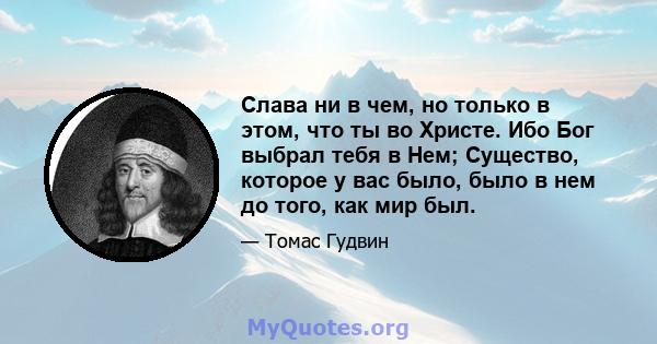 Слава ни в чем, но только в этом, что ты во Христе. Ибо Бог выбрал тебя в Нем; Существо, которое у вас было, было в нем до того, как мир был.