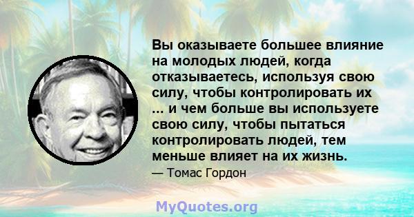 Вы оказываете большее влияние на молодых людей, когда отказываетесь, используя свою силу, чтобы контролировать их ... и чем больше вы используете свою силу, чтобы пытаться контролировать людей, тем меньше влияет на их