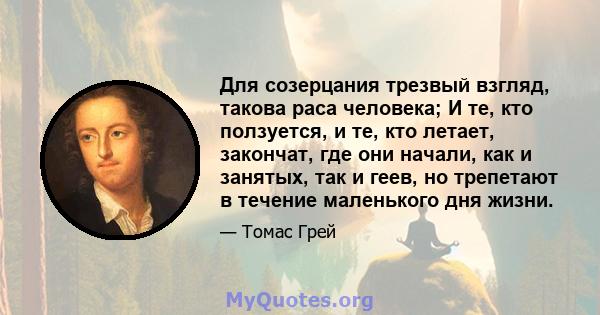 Для созерцания трезвый взгляд, такова раса человека; И те, кто ползуется, и те, кто летает, закончат, где они начали, как и занятых, так и геев, но трепетают в течение маленького дня жизни.