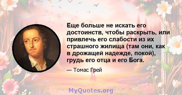 Еще больше не искать его достоинств, чтобы раскрыть, или привлечь его слабости из их страшного жилища (там они, как в дрожащей надежде, покой), грудь его отца и его Бога.