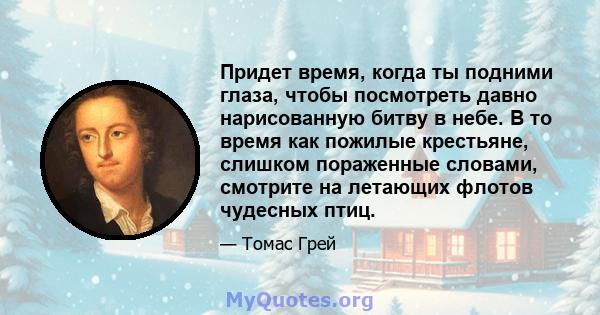 Придет время, когда ты подними глаза, чтобы посмотреть давно нарисованную битву в небе. В то время как пожилые крестьяне, слишком пораженные словами, смотрите на летающих флотов чудесных птиц.