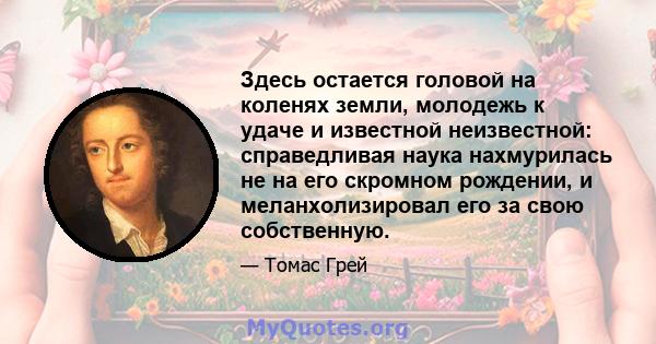 Здесь остается головой на коленях земли, молодежь к удаче и известной неизвестной: справедливая наука нахмурилась не на его скромном рождении, и меланхолизировал его за свою собственную.