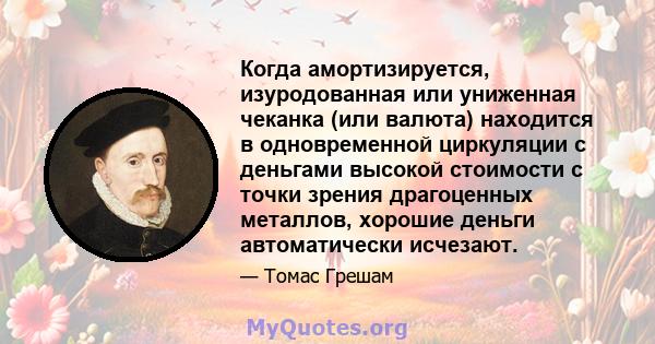 Когда амортизируется, изуродованная или униженная чеканка (или валюта) находится в одновременной циркуляции с деньгами высокой стоимости с точки зрения драгоценных металлов, хорошие деньги автоматически исчезают.