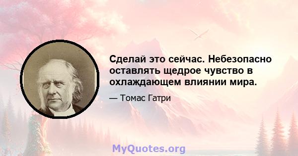 Сделай это сейчас. Небезопасно оставлять щедрое чувство в охлаждающем влиянии мира.