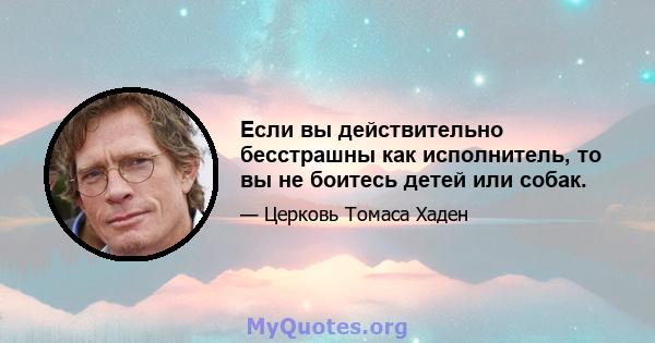 Если вы действительно бесстрашны как исполнитель, то вы не боитесь детей или собак.