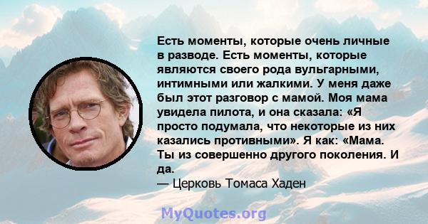 Есть моменты, которые очень личные в разводе. Есть моменты, которые являются своего рода вульгарными, интимными или жалкими. У меня даже был этот разговор с мамой. Моя мама увидела пилота, и она сказала: «Я просто