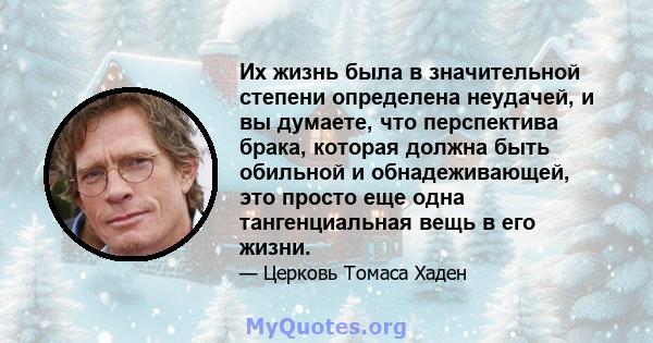 Их жизнь была в значительной степени определена неудачей, и вы думаете, что перспектива брака, которая должна быть обильной и обнадеживающей, это просто еще одна тангенциальная вещь в его жизни.