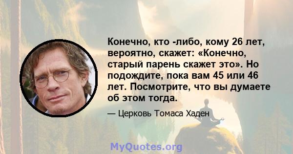 Конечно, кто -либо, кому 26 лет, вероятно, скажет: «Конечно, старый парень скажет это». Но подождите, пока вам 45 или 46 лет. Посмотрите, что вы думаете об этом тогда.