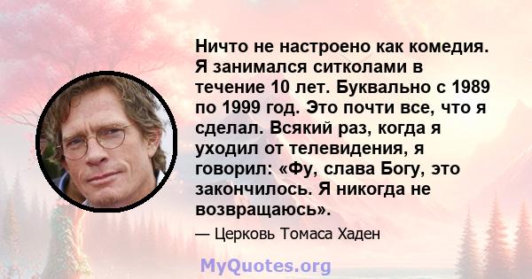 Ничто не настроено как комедия. Я занимался ситколами в течение 10 лет. Буквально с 1989 по 1999 год. Это почти все, что я сделал. Всякий раз, когда я уходил от телевидения, я говорил: «Фу, слава Богу, это закончилось.