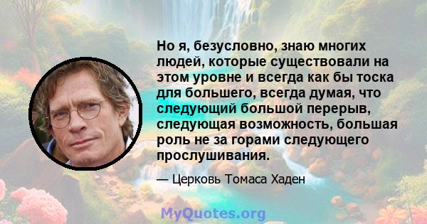 Но я, безусловно, знаю многих людей, которые существовали на этом уровне и всегда как бы тоска для большего, всегда думая, что следующий большой перерыв, следующая возможность, большая роль не за горами следующего