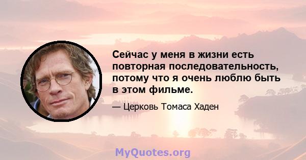 Сейчас у меня в жизни есть повторная последовательность, потому что я очень люблю быть в этом фильме.