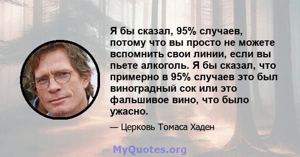 Я бы сказал, 95% случаев, потому что вы просто не можете вспомнить свои линии, если вы пьете алкоголь. Я бы сказал, что примерно в 95% случаев это был виноградный сок или это фальшивое вино, что было ужасно.