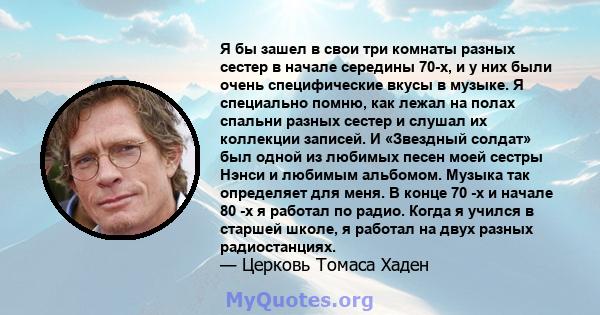 Я бы зашел в свои три комнаты разных сестер в начале середины 70-х, и у них были очень специфические вкусы в музыке. Я специально помню, как лежал на полах спальни разных сестер и слушал их коллекции записей. И