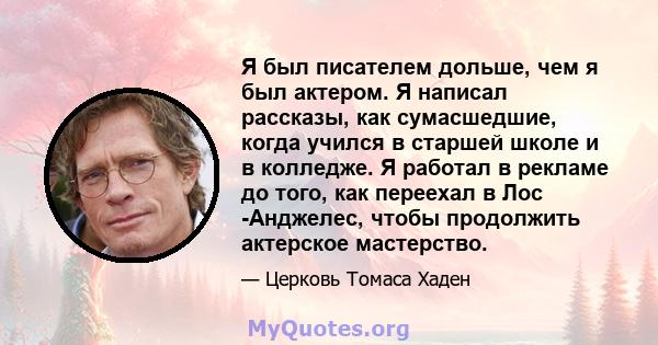 Я был писателем дольше, чем я был актером. Я написал рассказы, как сумасшедшие, когда учился в старшей школе и в колледже. Я работал в рекламе до того, как переехал в Лос -Анджелес, чтобы продолжить актерское мастерство.