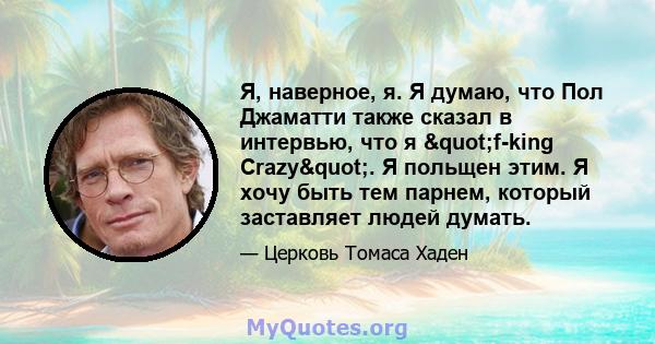 Я, наверное, я. Я думаю, что Пол Джаматти также сказал в интервью, что я "f-king Crazy". Я польщен этим. Я хочу быть тем парнем, который заставляет людей думать.