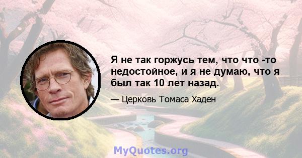 Я не так горжусь тем, что что -то недостойное, и я не думаю, что я был так 10 лет назад.