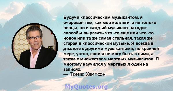 Будучи классическим музыкантом, я очарован тем, как мои коллеги, а не только певцы, но и каждый музыкант находит способы выразить что -то еще или что -то новое или та же самая стальная, такая же старая в классической