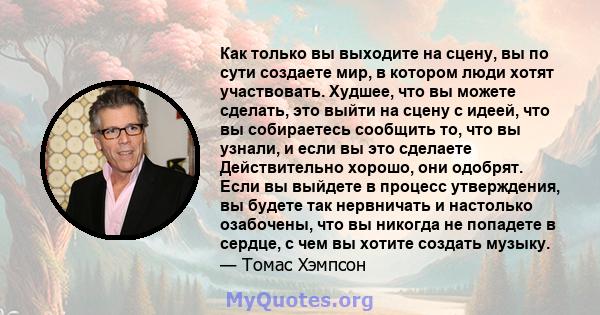 Как только вы выходите на сцену, вы по сути создаете мир, в котором люди хотят участвовать. Худшее, что вы можете сделать, это выйти на сцену с идеей, что вы собираетесь сообщить то, что вы узнали, и если вы это